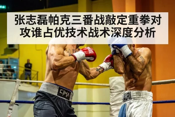 张志磊帕克三番战敲定重拳对攻谁占优技术战术深度分析