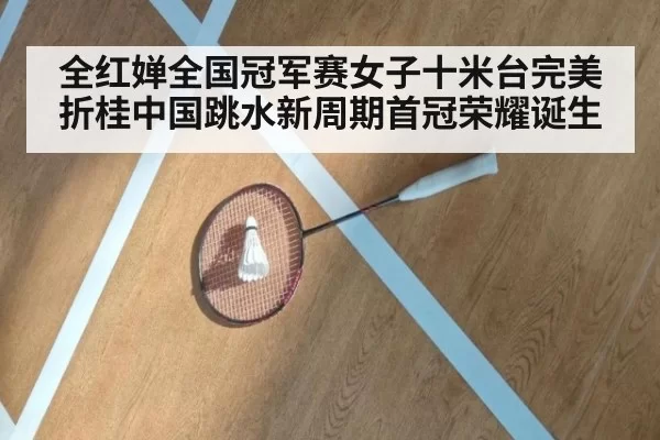 全红婵全国冠军赛女子十米台完美折桂中国跳水新周期首冠荣耀诞生